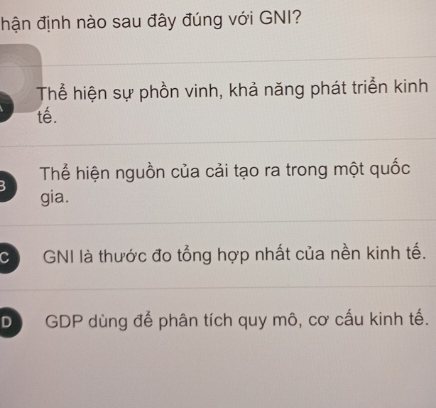 hận định nào sau đây đúng với GNI?
Thể hiện sự phồn vinh, khả năng phát triển kinh
tế.
Thể hiện nguồn của cải tạo ra trong một quốc
3 gia.
C GNI là thước đo tổng hợp nhất của nền kinh tế.
D GDP dùng để phân tích quy mô, cơ cấu kinh tế.