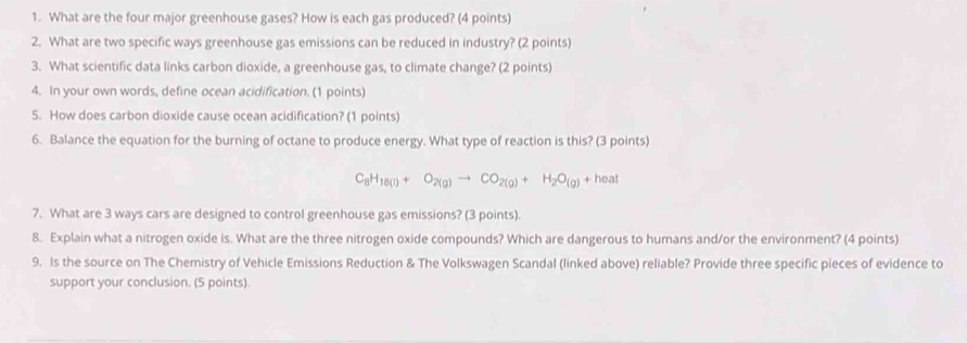 What are the four major greenhouse gases? How is each gas produced? (4 points) 
2. What are two specific ways greenhouse gas emissions can be reduced in industry? (2 points) 
3. What scientific data links carbon dioxide, a greenhouse gas, to climate change? (2 points) 
4. In your own words, define ocean acidification. (1 points) 
5. How does carbon dioxide cause ocean acidification? (1 points) 
6. Balance the equation for the burning of octane to produce energy. What type of reaction is this? (3 points)
C_8H_18(l)+O_2(g)to CO_2(g)+H_2O_(g)+heal
7. What are 3 ways cars are designed to control greenhouse gas emissions? (3 points). 
8. Explain what a nitrogen oxide is. What are the three nitrogen oxide compounds? Which are dangerous to humans and/or the environment? (4 points) 
9. Is the source on The Chemistry of Vehicle Emissions Reduction & The Volkswagen Scandal (linked above) reliable? Provide three specific pieces of evidence to 
support your conclusion. (5 points)