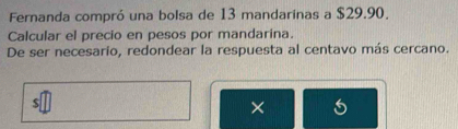 Fernanda compró una bolsa de 13 mandarinas a $29.90. 
Calcular el precio en pesos por mandarina. 
De ser necesario, redondear la respuesta al centavo más cercano. 
×