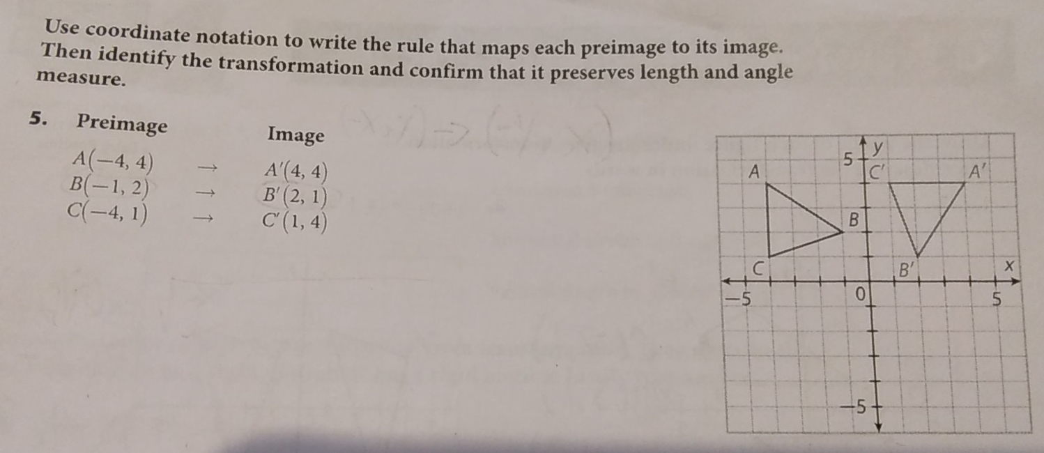 Use coordinate notation to write the rule that maps each preimage to its image.
Then identify the transformation and confirm that it preserves length and angle
measure.
5. Preimage Image
A(-4,4) to A'(4,4)
B(-1,2) to B'(2,1)
C(-4,1) to C'(1,4)