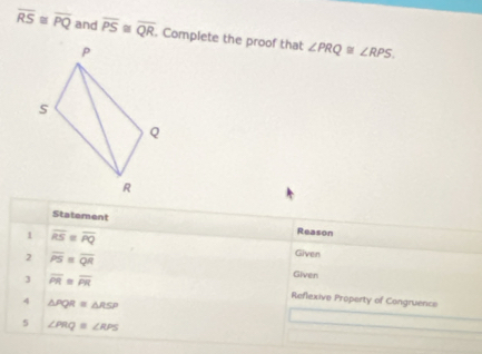 overline RS≌ overline PQ and overline PS≌ overline QR. Complete the proof that ∠ PRQ≌ ∠ RPS. 
Statement Reason 
1 overline RS=overline PQ
2 overline PS=overline QR
Given 
Given 
3 overline PR=overline PR Reflexive Property of Congruence 
4 △ PQR≌ △ RSP
5 ∠ PRQ≌ ∠ RPS