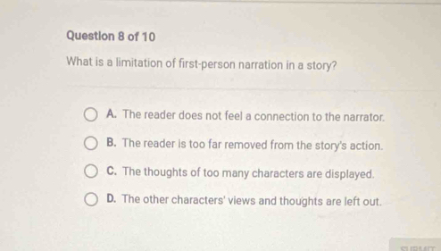 What is a limitation of first-person narration in a story?
A. The reader does not feel a connection to the narrator.
B. The reader is too far removed from the story's action.
C. The thoughts of too many characters are displayed.
D. The other characters' views and thoughts are left out.