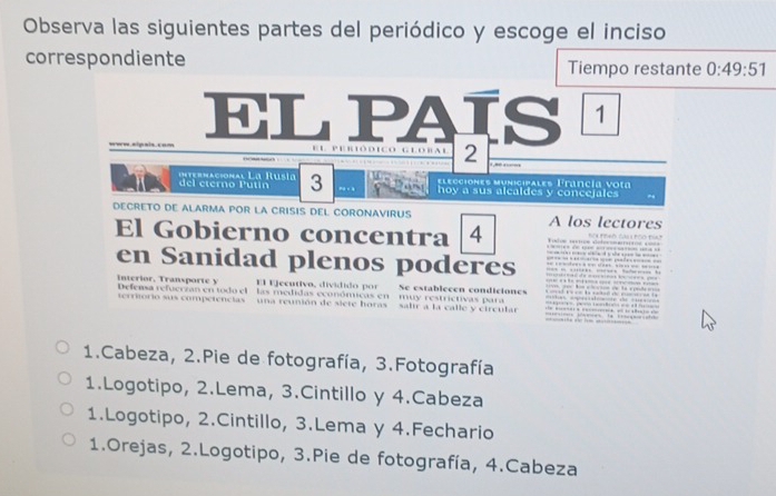 Observa las siguientes partes del periódico y escoge el inciso
correspondiente Tiempo restante 0:49:51
ELPAIS 1
www.sipsis.com E L P E R I O D I C O G L O B A L 2

del eterno Pútín internacional La Rusia 3 elecciones municipales Francía vota
hoy a sus alcaldes y concejales
DECRETO DE ALARMA POR LA CRISIS DEL CORONAVIRUS A los lectores
El Gobierno concentra 4 e d o NO pdAD call pOO dAp
en Sanidad plenos poderés s edees a =e d é s = ee = = === = - - = === ==-= ===== == d e 
e a s 
El Ejecutivo, dividido por Se establecen condiciones
Interior, Transporte y Defensa refuerzan en todo el las medidas económicas en muy restrictivas para
erriorio sus competencias - una reunión de siete horas - salir a la calle y circular
1.Cabeza, 2.Pie de fotografía, 3.Fotografía
1.Logotipo, 2.Lema, 3.Cintillo y 4.Cabeza
1.Logotipo, 2.Cintillo, 3.Lema y 4.Fechario
1.Orejas, 2.Logotipo, 3.Pie de fotografía, 4.Cabeza