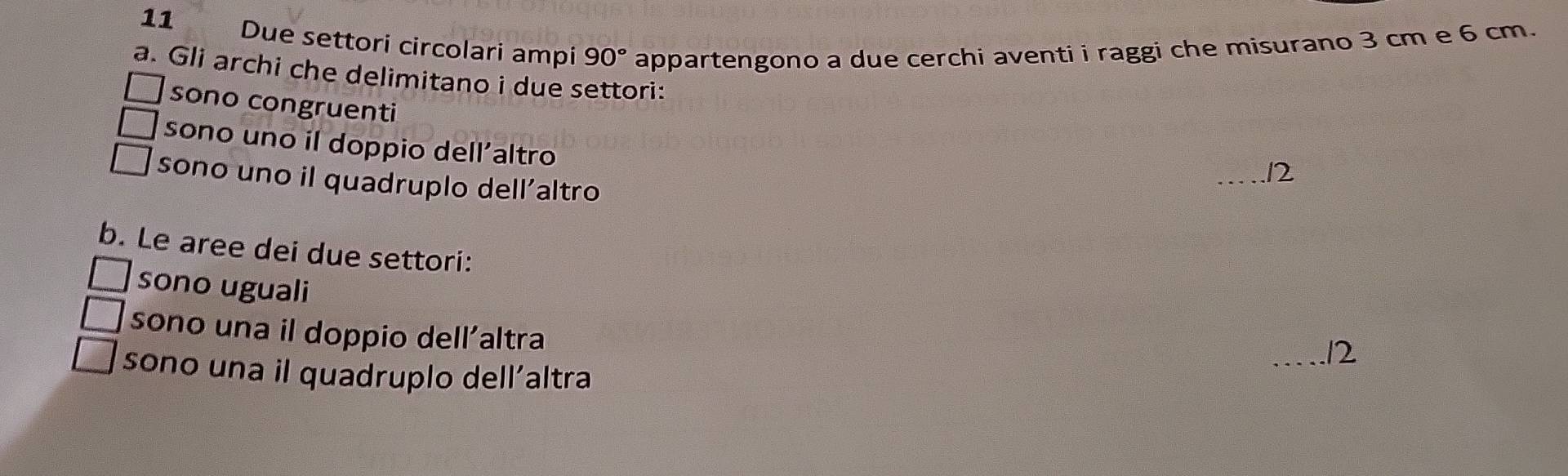 Due settori circolari ampi 90° appartengono a due cerchi aventi i raggi che misurano 3 cm e 6 cm. 
a. Gli archi che delimitano i due settori: 
sono congruenti 
sono uno il doppio dell’altro 
_12 
sono uno il quadruplo dell'altro 
b. Le aree dei due settori: 
sono uguali 
sono una il doppio dell’altra 
_/2 
sono una il quadruplo dell´altra