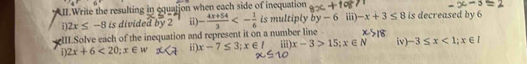 II.Write the resulting in equatjon when each side of inequation 
i) 2x≤ -8 is divided by 2 ii) - (4x+54)/3 <- 1/6  is multiply by-6 iii)· -x+3≤ 8 is decreased by 6
III.Solve each of the inequation and represent it on a number line 
i) 2x+6<20</tex>; x∈ w ii) x-7≤ 3; x∈ I iii). x-3>15; x∈ N iv) -3≤ x<1</tex>; x∈ I