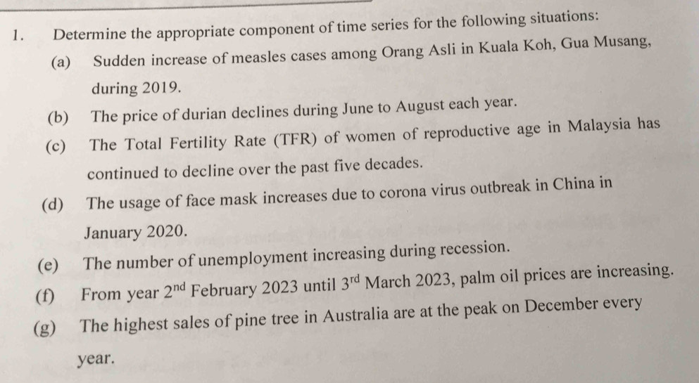 Determine the appropriate component of time series for the following situations: 
(a) Sudden increase of measles cases among Orang Asli in Kuala Koh, Gua Musang, 
during 2019. 
(b) The price of durian declines during June to August each year. 
(c) The Total Fertility Rate (TFR) of women of reproductive age in Malaysia has 
continued to decline over the past five decades. 
(d) The usage of face mask increases due to corona virus outbreak in China in 
January 2020. 
(e) The number of unemployment increasing during recession. 
(f) From year 2^(nd) February 2023 until 3^(rd) March 2023, palm oil prices are increasing. 
(g) The highest sales of pine tree in Australia are at the peak on December every
year.