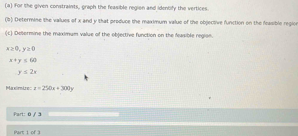 For the given constraints, graph the feasible region and identify the vertices. 
(b) Determine the values of x and y that produce the maximum value of the objective function on the feasible regior 
(c) Determine the maximum value of the objective function on the feasible region.
x≥ 0, y≥ 0
x+y≤ 60
y≤ 2x
Maximize: z=250x+300y
Part: 0 / 3 
Part 1 of 3