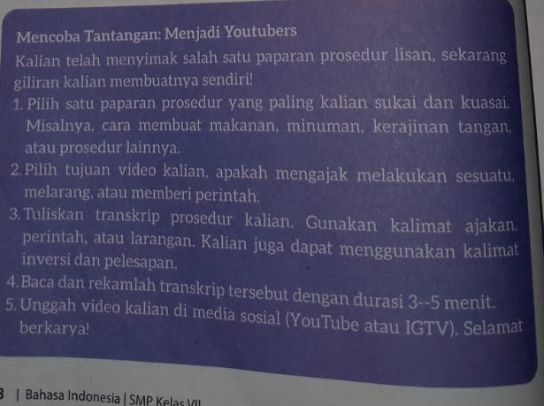 Mencoba Tantangan: Menjadi Youtubers 
Kalian telah menyimak salah satu paparan prosedur lisan, sekarang 
giliran kalian membuatnya sendiri! 
1. Pilih satu paparan prosedur yang paling kalian sukai dan kuasai. 
Misalnya, cara membuat makanan, minuman, kerajinan tangan, 
atau prosedur lainnya. 
2.Pilih tujuan video kalian, apakah mengajak melakukan sesuatu 
melarang, atau memberi perintah. 
3. Tuliskan transkrip prosedur kalian. Gunakan kalimat ajakan. 
perintah, atau larangan. Kalian juga dapat menggunakan kalimat 
inversi dan pelesapan. 
4.Baca dan rekamlah transkrip tersebut dengan durasi 3 -- 5 menit. 
5. Unggah video kalian di media sosial (YouTube atau IGTV). Selamat 
berkarya! 
8 | Bahasa Indonesia | SMP Kelas VII