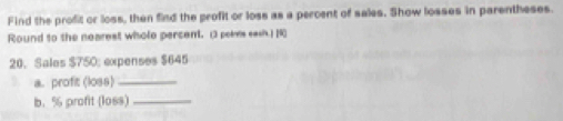 Find the profit or loss, then find the profit or loss as a percent of sales. Show losses in parentheses. 
Round to the nearest whole percent. (3 peies sash.) [R 
20. Sales $750; expenses $645
a. profit (loss)_ 
b. % profit (1os8)_