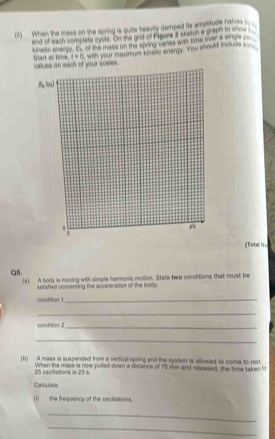 (ii) When the mass on the spring is guite heavily damped its amplitude halves b. 
and of each complete cycle. On the grid of Figure 2 sketch a graph to show 
kinetic energy, B of the mass on the spring varies with time over a single b 
Start at time, t=0 , with your maximum kinetic energy. You should include s 
values on each of your scales.
8 /mJ
z/n
(Total 10= 
QB. 
(a) A body is moving with simple harmonic motion. State two conditions that must be 
satisfied concerning the acceleration of the body. 
condition 1
_ 
_ 
condition 2_ 
_ 
(b) A mass is suspended from a vertical spring and the system is allowed to come to rest 
When the mass is now pulled down a distance of 76 mm and released, the time taken fo
25 oscillations is 23 s. 
Calculate 
(i) the frequency of the oscillations, 
_ 
_