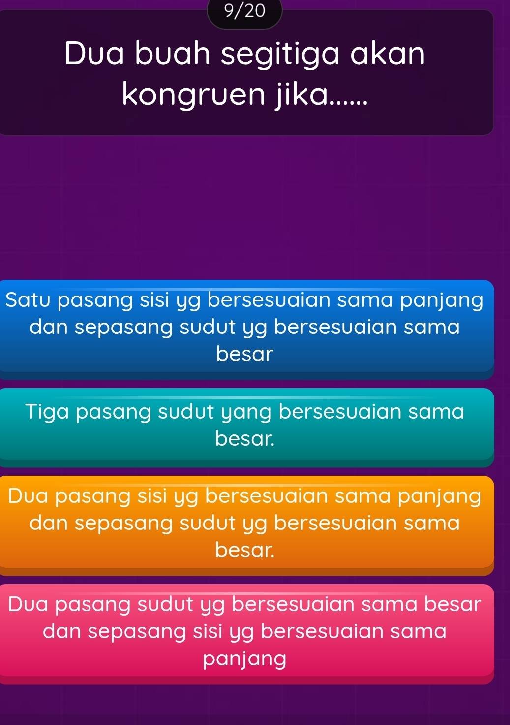 9/20
Dua buah segitiga akan
kongruen jika......
Satu pasang sisi yg bersesuaian sama panjang
dan sepasang sudut yg bersesuaian sama
besar
Tiga pasang sudut yang bersesuaian sama
besar.
Dua pasang sisi yg bersesuaian sama panjang
dan sepasang sudut yg bersesuaian sama
besar.
Dua pasang sudut yg bersesuaian sama besar
dan sepasang sisi yg bersesuaian sama
panjang