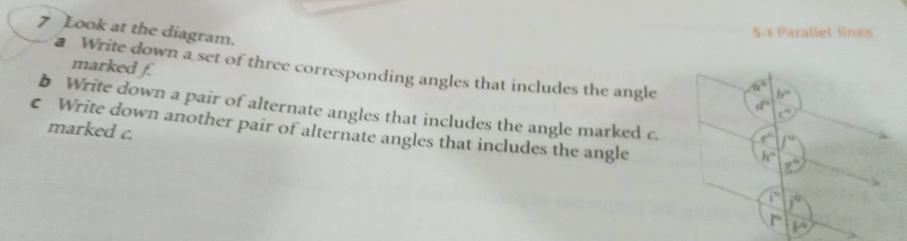 Look at the diagram.
5.1 Parallel lines
marked f.
Write down a set of three corresponding angles that includes the angle
b Write down a pair of alternate angles that includes the angle marked c.
c Write down another pair of alternate angles that includes the angle
marked c.