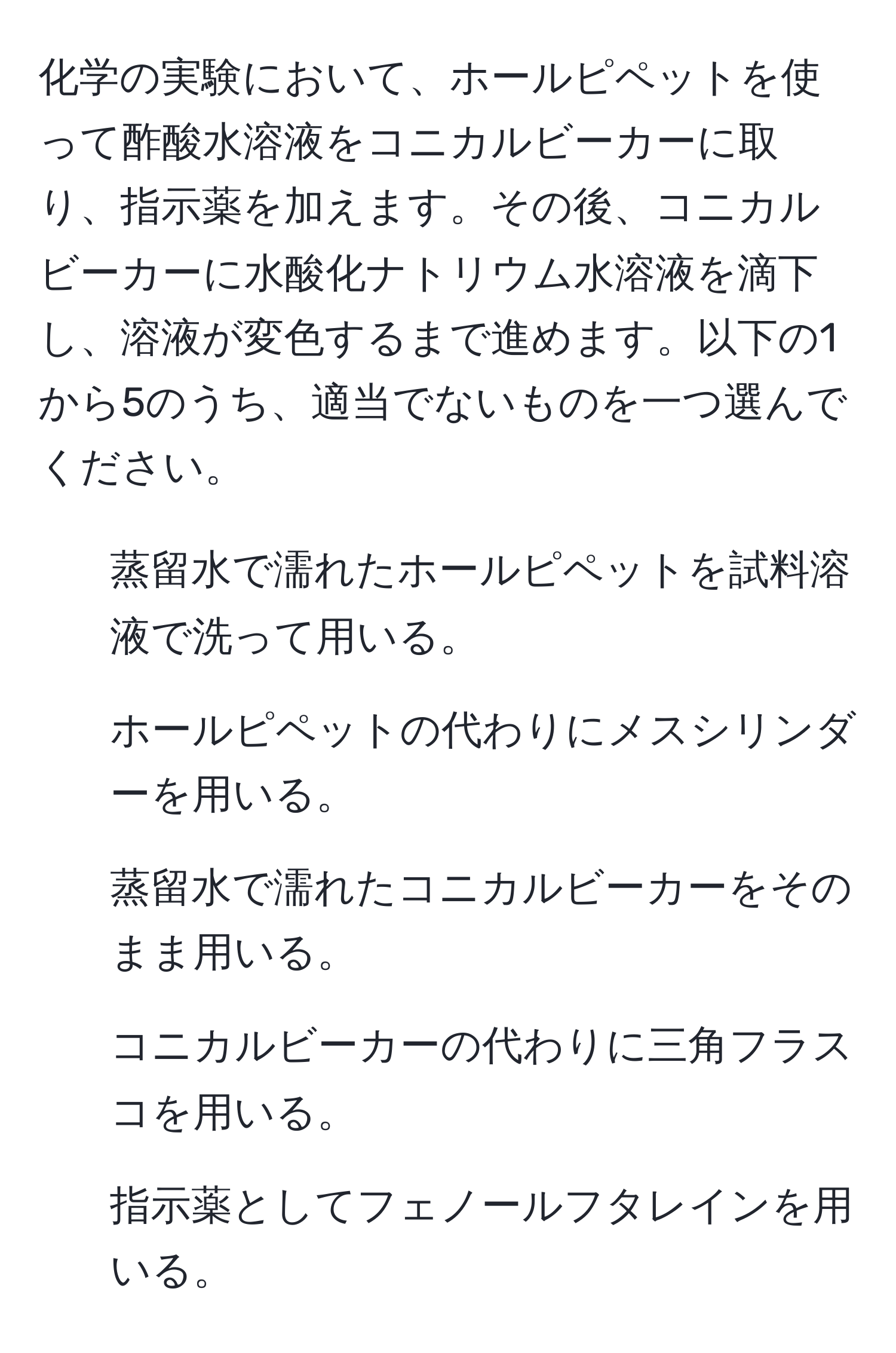 化学の実験において、ホールピペットを使って酢酸水溶液をコニカルビーカーに取り、指示薬を加えます。その後、コニカルビーカーに水酸化ナトリウム水溶液を滴下し、溶液が変色するまで進めます。以下の1から5のうち、適当でないものを一つ選んでください。  
1. 蒸留水で濡れたホールピペットを試料溶液で洗って用いる。  
2. ホールピペットの代わりにメスシリンダーを用いる。  
3. 蒸留水で濡れたコニカルビーカーをそのまま用いる。  
4. コニカルビーカーの代わりに三角フラスコを用いる。  
5. 指示薬としてフェノールフタレインを用いる。