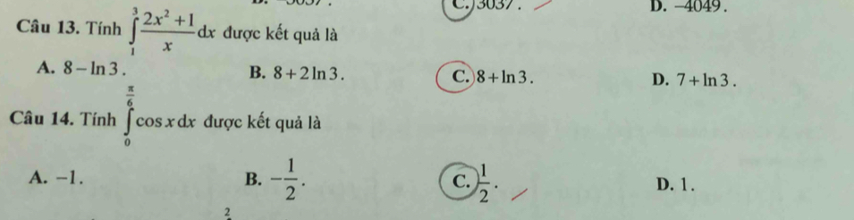 C.) 3037. D. -4049.
Câu 13. Tính ∈tlimits _1^(3frac 2x^2)+1xdx được kết quả là
A. 8-ln 3. B. 8+2ln 3. C. 8+ln 3. D. 7+ln 3. 
□  
Câu 14. Tính ∈tlimits _0^((frac π)6)cos xdx được kết quả là
A. −1. B. - 1/2 . C. ) 1/2 .
D. 1.
2