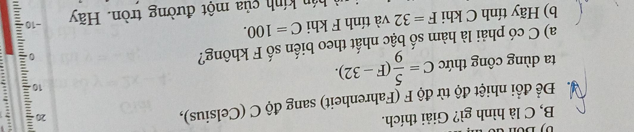 B, C là hình gì? Giải thích. 
Để Để đổi nhiệt độ từ độ F (Fahrenheit) sang độ C (Celsius), 
20 
ta dùng công thức C= 5/9 (F-32). 
10 
a) C có phải là hàm số bậc nhất theo biến số F không? 
b) Hãy tính C khi F=32 và tính F khi C=100. 
hán kính của một đường tròn. Hãy −10