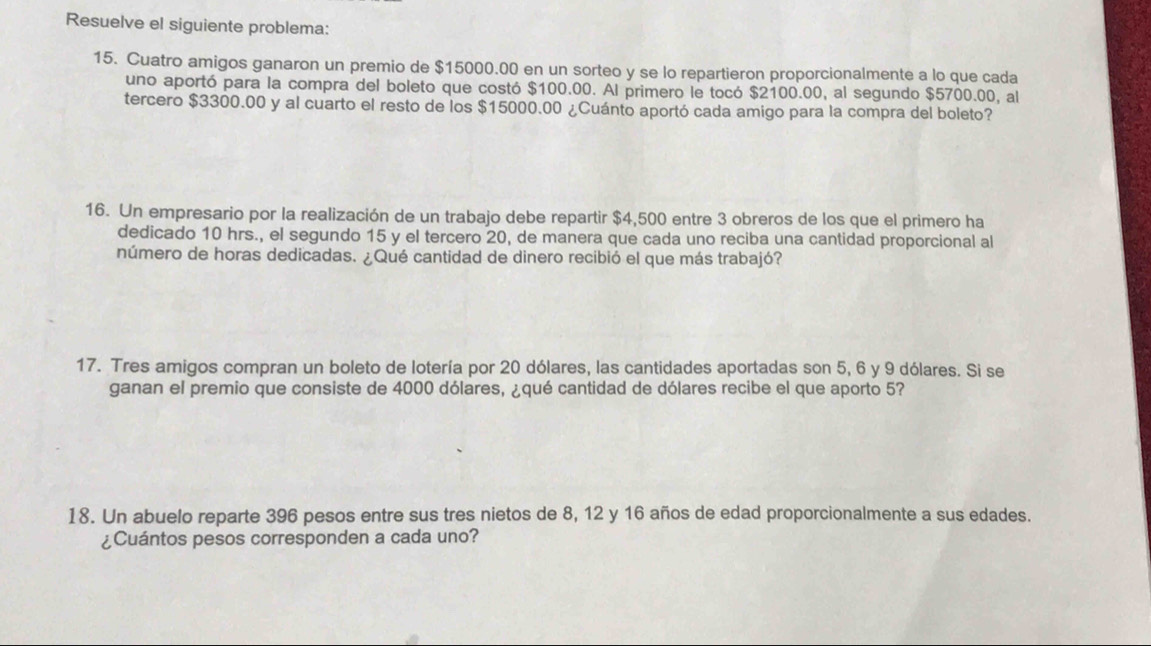 Resuelve el siguiente problema: 
15. Cuatro amigos ganaron un premio de $15000.00 en un sorteo y se lo repartieron proporcionalmente a lo que cada 
uno aportó para la compra del boleto que costó $100.00. Al primero le tocó $2100.00, al segundo $5700.00, al 
tercero $3300.00 y al cuarto el resto de los $15000.00 ¿Cuánto aportó cada amigo para la compra del boleto? 
16. Un empresario por la realización de un trabajo debe repartir $4,500 entre 3 obreros de los que el primero ha 
dedicado 10 hrs., el segundo 15 y el tercero 20, de manera que cada uno reciba una cantidad proporcional al 
número de horas dedicadas. ¿Qué cantidad de dinero recibió el que más trabajó? 
17. Tres amigos compran un boleto de lotería por 20 dólares, las cantidades aportadas son 5, 6 y 9 dólares. Si se 
ganan el premio que consiste de 4000 dólares, ¿qué cantidad de dólares recibe el que aporto 5? 
18. Un abuelo reparte 396 pesos entre sus tres nietos de 8, 12 y 16 años de edad proporcionalmente a sus edades. 
¿Cuántos pesos corresponden a cada uno?