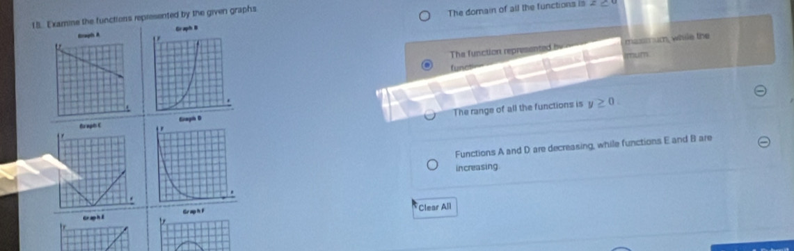 Examine the functions represented by the given graphs
Graph A Graph B The domain of all the functions is
z≥
The function represented by maxmum, while the
mum
functi
The range of all the functions is y≥ 0. 
Giaph D
Gr aph C
Functions A and D are decreasing, while functions E and B are
increasing
Graph F Clear All
GraphE b
be