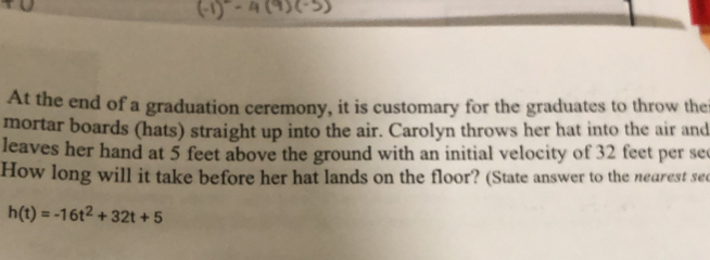 At the end of a graduation ceremony, it is customary for the graduates to throw the 
mortar boards (hats) straight up into the air. Carolyn throws her hat into the air and 
leaves her hand at 5 feet above the ground with an initial velocity of 32 feet per se
How long will it take before her hat lands on the floor? (State answer to the nearest see
h(t)=-16t^2+32t+5