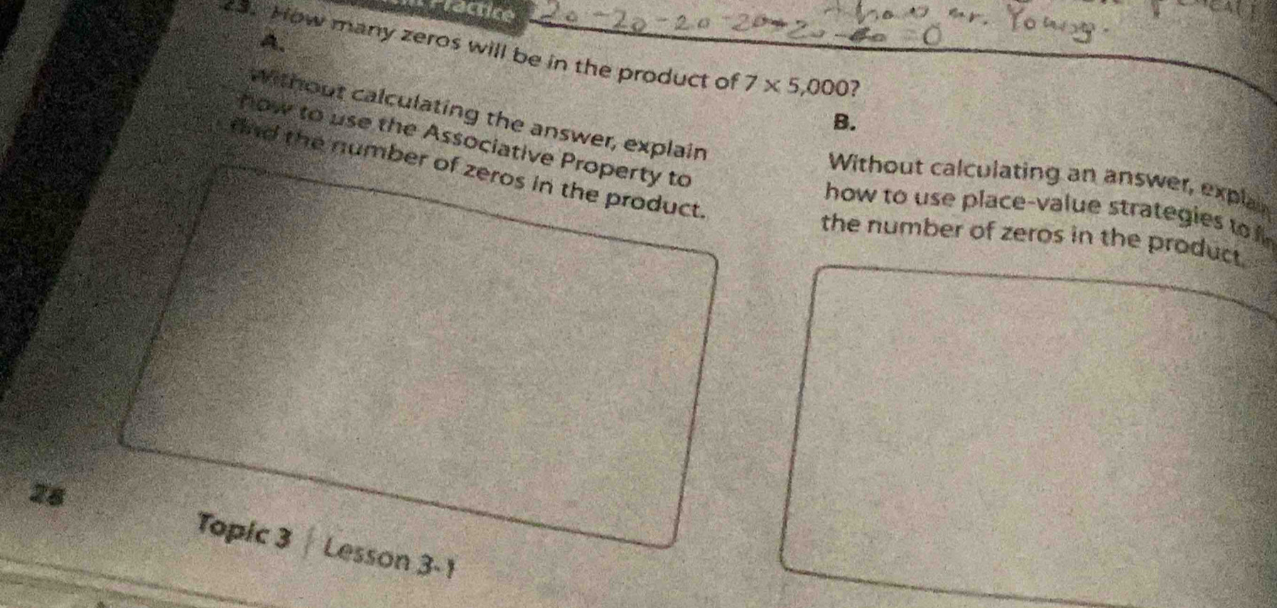 rractice
A.
3. How many zeros will be in the product of 7* 5,000 ?
without calculating the answer, explain
B.
how to use the Associative Property to
fnd the number of zeros in the product.
Without calculating an answer, explay
how to use place-value strategies to 
the number of zeros in the product.
28
Topic 3 Lesson 3-1