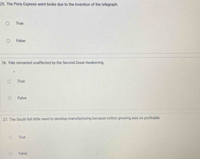 The Pony Express went broke due to the invention of the teegraph.
True
False
26. Yale remained unaffected by the Second Great Awakening.
True
False
27. The South felt little need to develop manufacturing because cotton growing was so profitable.
True
False