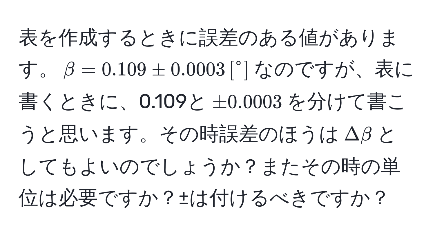 表を作成するときに誤差のある値があります。$beta = 0.109 ± 0.0003 , [°]$なのですが、表に書くときに、0.109と$± 0.0003$を分けて書こうと思います。その時誤差のほうは$Delta beta$としてもよいのでしょうか？またその時の単位は必要ですか？±は付けるべきですか？