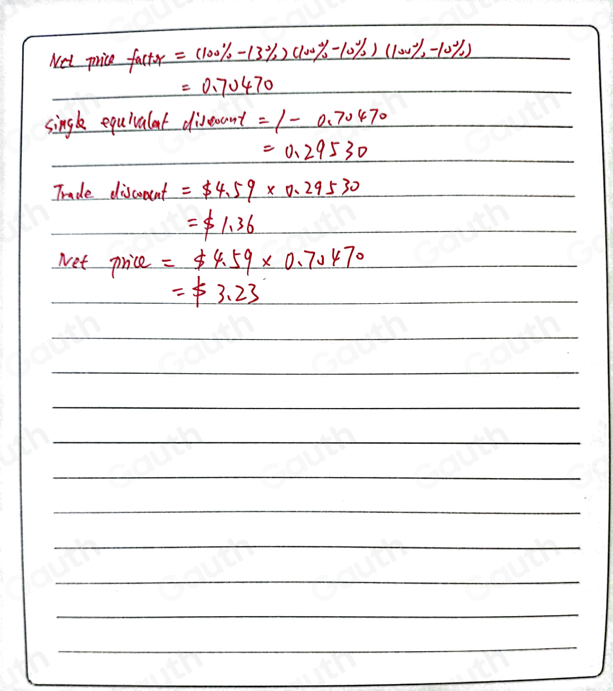 Net price factor=(100% -13% )(100% -10% )(100% -10% )

=0.70470
singk equivalat diveoant =1-0.70470
=0.29530
Trade discoment =$ 4.59* 0.29530
=$ 1.36
Net price =$ 4.59* 0.70470
=$ 3.23