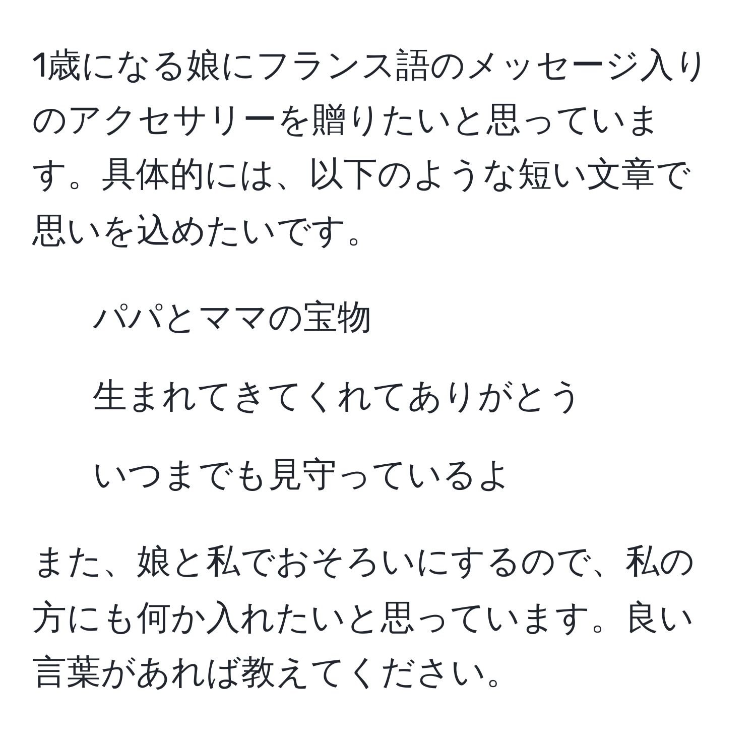 1歳になる娘にフランス語のメッセージ入りのアクセサリーを贈りたいと思っています。具体的には、以下のような短い文章で思いを込めたいです。

- パパとママの宝物
- 生まれてきてくれてありがとう
- いつまでも見守っているよ

また、娘と私でおそろいにするので、私の方にも何か入れたいと思っています。良い言葉があれば教えてください。