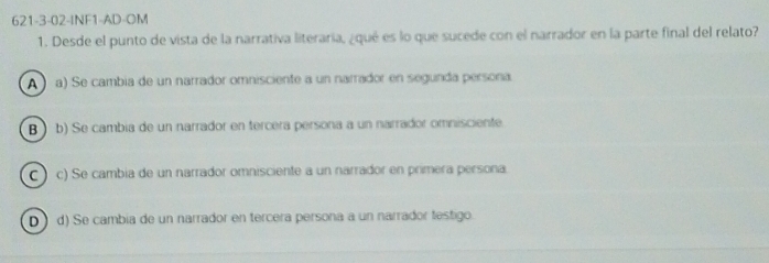 621-3-02-INF1-AD-OM
1. Desde el punto de vista de la narrativa literaria, ¿qué es lo que sucede con el narrador en la parte final del relato?
A ) a) Se cambia de un narrador omnisciente a un narrador en segunda persona
B ) b) Se cambia de un narrador en tercera persona a un narrador omnisciente
C ) c) Se cambia de un narrador omnisciente a un narrador en primera persona.
D) d) Se cambia de un narrador en tercera persona a un narrador testigo.