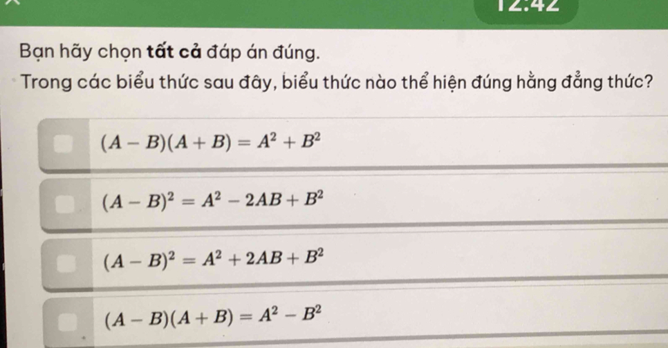 12:42 
Bạn hãy chọn tất cả đáp án đúng.
Trong các biểu thức sau đây, biểu thức nào thể hiện đúng hằng đẳng thức?
(A-B)(A+B)=A^2+B^2
(A-B)^2=A^2-2AB+B^2
(A-B)^2=A^2+2AB+B^2
(A-B)(A+B)=A^2-B^2