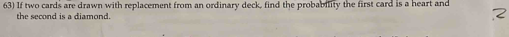 If two cards are drawn with replacement from an ordinary deck, find the probability the first card is a heart and 
the second is a diamond.