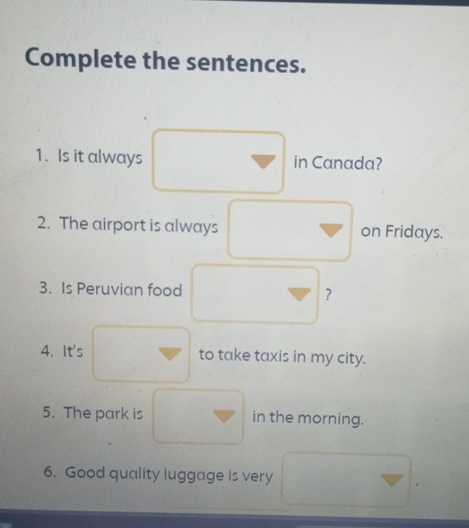 Complete the sentences. 
1. Is it always in Canada? 
2. The airport is always on Fridays. 
3. Is Peruvian food 
？ 
4. It's to take taxis in my city. 
5. The park is in the morning. 
6. Good quality luggage is very