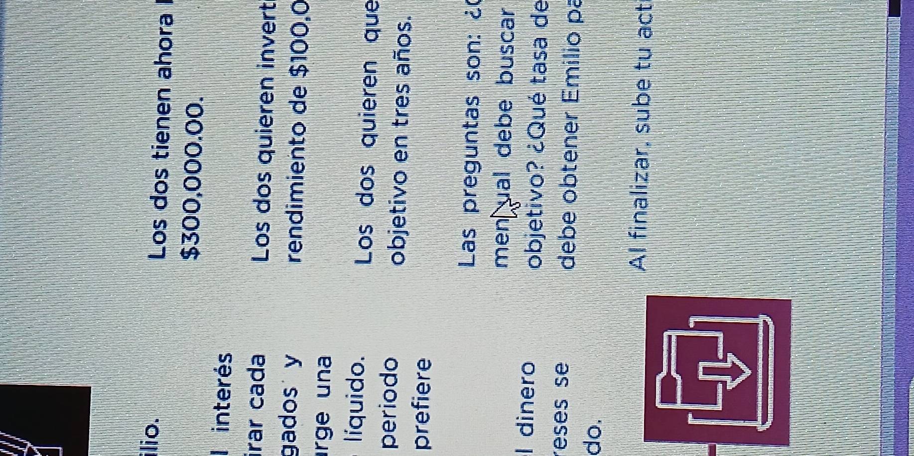 ilio. Los dos tienen ahora
$300,000.00. 
I interés 
irar cada Los dos quieren invert 
gados y rendimiento de $100,0
rge una 
líquido. Los dos quieren que 
periodo objetivo en tres años. 
prefiere 
Las preguntas son: ¿ 
men ual debe buscar 
l dinero 
objetivo? ¿Qué tasa de 
reses se debe obtener Emilio pa 
do. 
AI finalizar, sube tu act