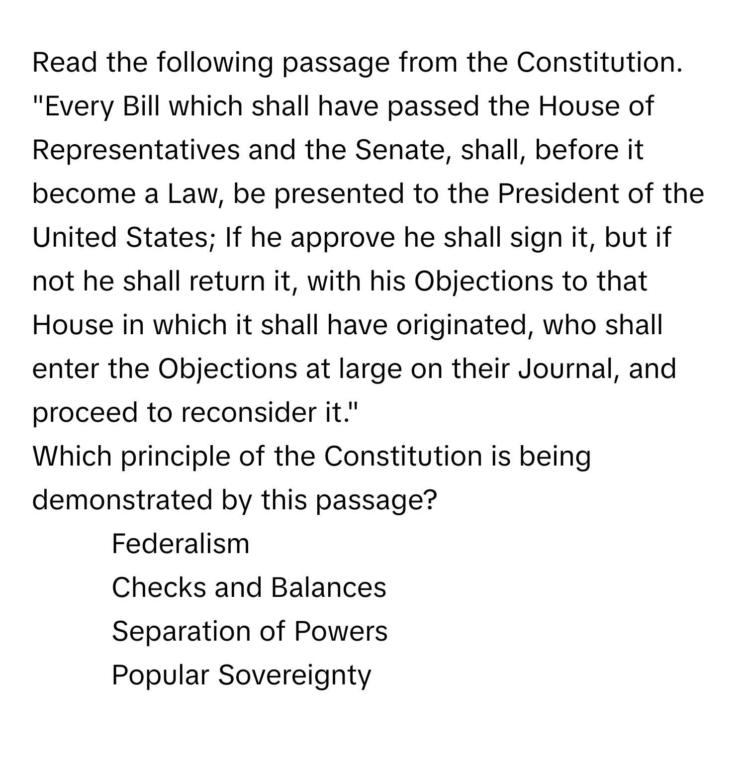 Read the following passage from the Constitution.

"Every Bill which shall have passed the House of Representatives and the Senate, shall, before it become a Law, be presented to the President of the United States; If he approve he shall sign it, but if not he shall return it, with his Objections to that House in which it shall have originated, who shall enter the Objections at large on their Journal, and proceed to reconsider it." 

Which principle of the Constitution is being demonstrated by this passage? 
1. Federalism 
2. Checks and Balances 
3. Separation of Powers 
4. Popular Sovereignty