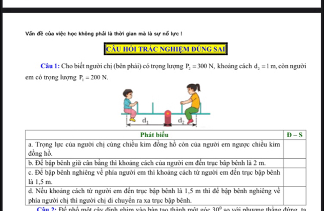 Vấn đề của việc học không phải là thời gian mà là sự nổ lực !
CầU HỜI TRÁC NGHIỆM ĐỨNG SAI
Câu 1: Cho biết người chị (bên phải) có trọng lượng P_2=300N , khoảng cách d_2=1m , còn người
em có trọng lượng P_1=200N.
Câu 2: Để nhố một cây định ghim vào bàn tạo thành một gốc 30° so với phưượng thăng đứng  ta