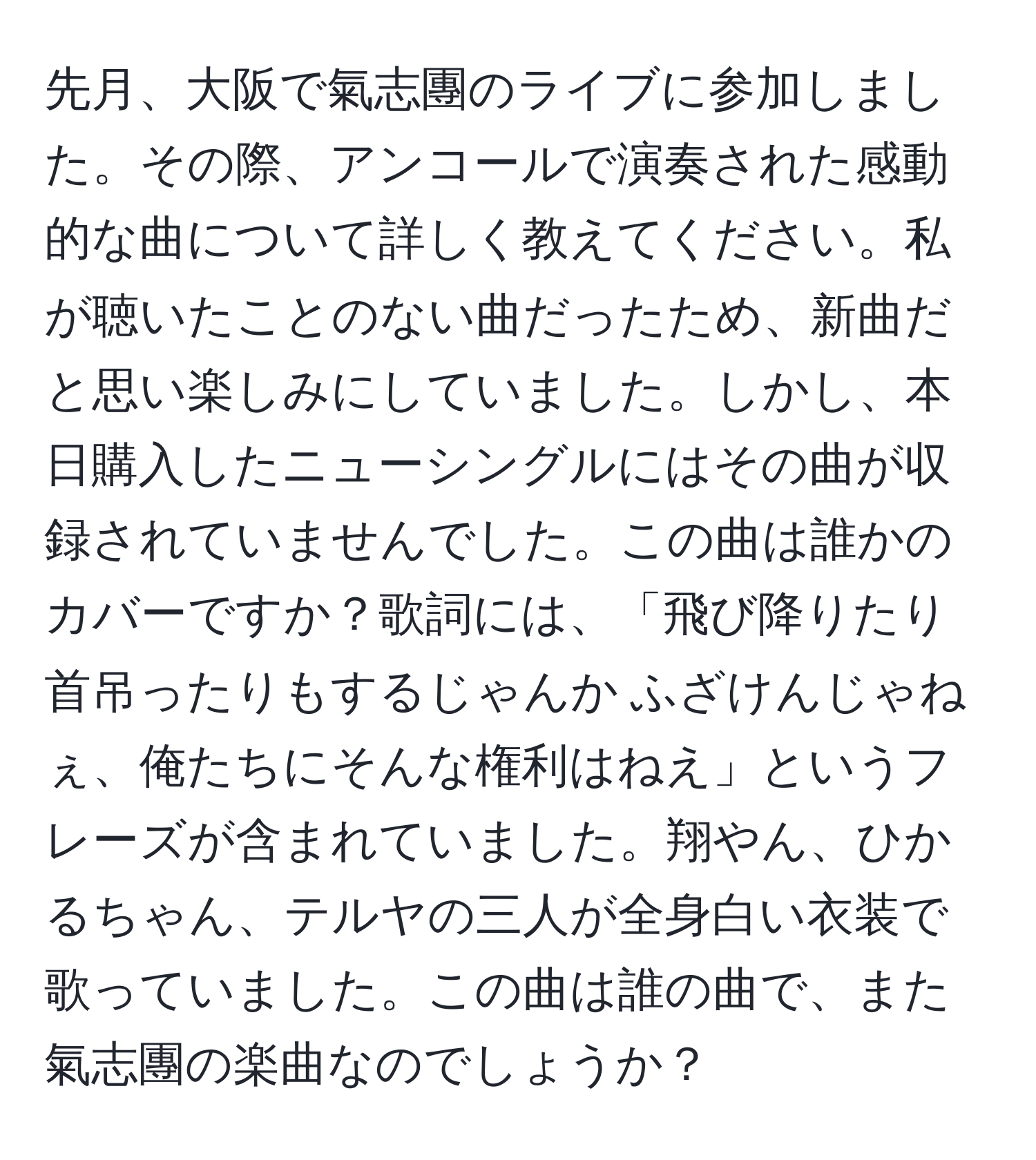 先月、大阪で氣志團のライブに参加しました。その際、アンコールで演奏された感動的な曲について詳しく教えてください。私が聴いたことのない曲だったため、新曲だと思い楽しみにしていました。しかし、本日購入したニューシングルにはその曲が収録されていませんでした。この曲は誰かのカバーですか？歌詞には、「飛び降りたり首吊ったりもするじゃんか ふざけんじゃねぇ、俺たちにそんな権利はねえ」というフレーズが含まれていました。翔やん、ひかるちゃん、テルヤの三人が全身白い衣装で歌っていました。この曲は誰の曲で、また氣志團の楽曲なのでしょうか？