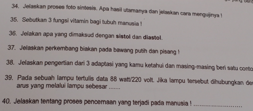 Jelaskan proses foto sintesis. Apa hasil utamanya dan jelaskan cara mengujinya ! 
35. Sebutkan 3 fungsi vitamin bagi tubuh manusia ! 
36. Jelakan apa yang dimaksud dengan sistol dan diastol. 
37. Jelaskan perkembang biakan pada bawang putih dan pisang ! 
38. Jelaskan pengertian dari 3 adaptasi yang kamu ketahui dan masing-masing beri satu conto 
39. Pada sebuah lampu tertulis data 88 watt/220 volt. Jika lampu tersebut dihubungkan de 
arus yang melalui lampu sebesar ... 
40. Jelaskan tentang proses pencernaan yang terjadi pada manusia !_