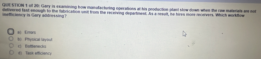 of 20: Gary is examining how manufacturing operations at his production plant slow down when the raw materials are not
delivered fast enough to the fabrication unit from the receiving department. As a result, he hires more receivers. Which workflow
inefficiency is Gary addressing?
a) Errors
b) Physical layout
c) Bottlenecks
d) Task efficiency