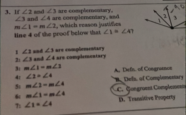 If ∠ 2 and ∠ 3 are complementary,
∠ 3 and ∠ 4 are complementary, and
m∠ 1=m∠ 2 , which reason justifies
line 4 of the proof below that ∠ 1≌ ∠ 4
1 ∠ 2 and ∠ 3 are complementary
2: ∠ 3 and ∠ 4 are complementary
3: m∠ 1=m∠ 2
A, Defn. of Congruence
4: ∠ 2=∠ 4
B Defn. of Complementary
5; m∠ 2=m∠ 4
6; m∠ 1=m∠ 4 C ongruent Complement
7: ∠ 1=∠ 4 D. Transitive Property