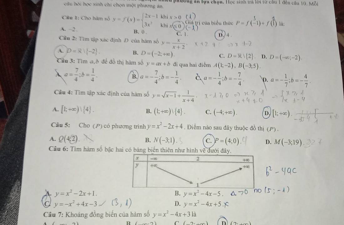 mều phường án lựa chọn. Học sinh trả lời từ câu 1 đên câu 10. Mỗi
chu hói h(x) *  snh  hi  h on  ột phươn g án.
 
Câu 1: Cho hàm số x=7(x)=ह आहट tia trị của biểu thức P=f(-1)+f(1) là:
A. -2 . B. 0 . C. 1 D.) 4 .
Cầu 2: Tìm tập xác định D của hàm số y= x/x+2 .
A. D=R| -2 . B. D=(-2;+∈fty ). C. D=R/ 2 D. D=(-∈fty ,-2),
Câu 3: Tìm a,6 đế đồ thị hàm số y=ax+b đi qua hai điểm A(1;-2),B(-3;5).
B. a=- 7/4 ;b=- 1/4 . a=- 1/4 ;b=- 7/4 .
A a= 7/4 ;b= 1/4 . p. a=- 1/7 ;b=- 4/7 .
Câu 4: Tìm tập xác định của hàm số y=sqrt(x-1)+ 1/x+4 .
A. [1;+∈fty )∪  4 . B. (1;+∈fty )| 4 . C. (-4;+∈fty ). D. [1;+∈fty ).
Câu 5: Cho (P) có phương trình y=x^2-2x+4. Điểm nào sau đây thuộc đồ thị (P) .
A. Q(4,2) B. N(-3;1) C. P=(4;0) D. M(-3;19)
Câu 6: Tìm hàm số bậc hai có bảng biển thiên như hình về dưới đây.
A. y=x^2-2x+1. B. y=x^2-4x-5.
a y=-x^2+4x-3
D. y=x^2-4x+5
* Câu 7: Khoảng đồng biến của hàm số y=x^2-4x+31a
R
C (
n (2,+∈fty )