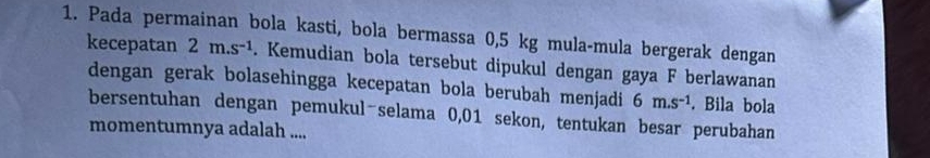 Pada permainan bola kasti, bola bermassa 0,5 kg mula-mula bergerak dengan 
kecepatan 2m.s^(-1). Kemudian bola tersebut dipukul dengan gaya F berlawanan 
dengan gerak bolasehingga kecepatan bola berubah menjadi 6m.s^(-1). Bila bola 
bersentuhan dengan pemukul-selama 0,01 sekon, tentukan besar perubahan 
momentumnya adalah ....