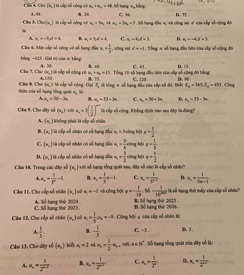 Cầu 4, Cho (u_s) là cấp số cộng có u_4+u_16=48. Số hạng u_10 bằng:
A. 48 . B. 24 . C. 96 . D. 72 .
Câu 5. Chơ (u_n) là cấp số cộng có u_9=5u_2 và u_13=2u_6+5. Số hạng đầu u_1 và công sai d của cấp số cộng đó
là:
A. u_1=-3;d=4. B. u_1=3;d=4. C. u_1=4;d=3. D. u_1=-4;d=3.
Câu 6. Một cấp số cộng có số hạng đầu u_1= 1/3  , công sai d=-1. Tổng n số hạng đầu tiên của cấp số cộng đó
bằng −425. Giá trị của n bằng:
A. 30 . B. 60 . C. 45 . D. 15 .
Câu 7, Cho (u_n) là cấp sồ cộng có u_2+u_9=15. Tổng 10 số hạng đầu tiên của cấp số cộng đó bằng:
A.150. B. 75 . C. 120 . D. 90 .
Câu 8. Cho (u_n) là cấp số cộng. Gọi S_n là tổng n số hạng đầu của cấp số đó. Biết S_10=365;S_15=435 , Công
thức của số hạng tổng quát u_n là:
A. u_n=50-3n. B. u_n=53+3n. C. u_n=50+3n. D. u_n=53-3n.
Câu 9. Cho dãy số (u_n) với u_n=3( 1/2 )^n+1 là cấp số cộng. Khẳng định nào sau đây là đúng?
A. (u_n) không phải là cấp số nhân.
B. (u_n) là cấp số nhân có số hạng đầu u_1=3 công bội q= 1/2 .
C. (u_n) là cấp số nhân có số hạng đầu u_1= 3/4  công bội q= 1/2 .
D. (u_n) là cấp số nhân có số hạng đầu u_1= 3/2  công bội q= 1/2 .
Câu 10. Trong các dãy số (u_n) với số hạng tổng quát sau, dãy số nào là cấp số nhân?
A. u_n= 1/5^n -1. B. u_n= 1/5 n-1. C. u_n= 1/5^(n-1) . D. u_n= 1/5n-1 .
Câu 11. Cho cấp số nhân (u_n) có u_1=-1 và công bội q=- 1/10 . Số - 1/10^(2024)  là số hạng thứ mấy của cấp số nhân?
A. Số hạng thứ 2024 . B. Số hạng thứ 2025 .
C. Số hạng thứ 2023. D. Số hạng thứ 2026 .
Câu 12. Cho cấp số nhân (u_n) có u_1= 1/3 ;u_4=-9. Công bội q của cấp số nhân là:
A.  1/3 . - 1/3 . C. -3 . D. 3 .
B.
Câu 13. Cho dãy số (u_n) biết u_1=2 và u_n= 1/2 · u_n-1 với n∈ N^*. Số hạng tổng quát của dãy số là:
A. u_n= 1/2^(n-2) . B. u_n= 1/2^(n-1) . C. u_n= 1/2^n . D. u_n= 1/2^(n+1) .