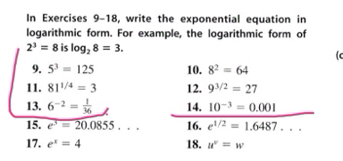 In Exercises 9-18, write the exponential equation in 
logarithmic form. For example, the logarithmic form of
2^3=8 is log _28=3. 
lc 
9. 5^3=125 10. 8^2=64
11. 81^(1/4)=3 12. 9^(3/2)=27
13. 6^(-2)= 1/36  14. 10^(-3)=0.001
15. e^3=20.0855... 16. e^(1/2)=1.6487... 
17. e^x=4 18. u^v=w