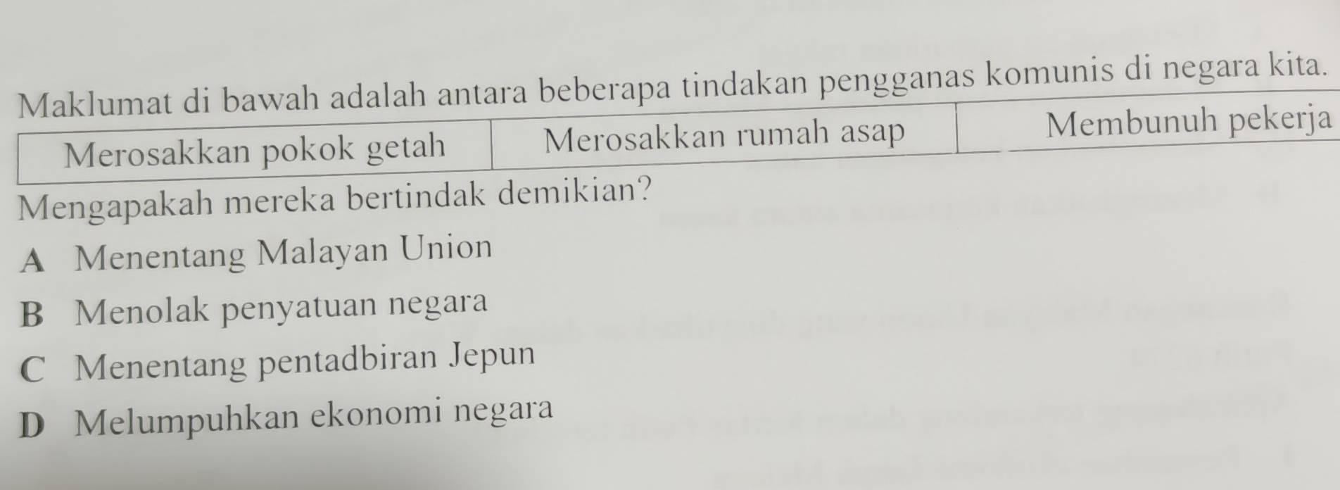 as komunis di negara kita.
Mengapakah mereka bertindak demikian?
A Menentang Malayan Union
B Menolak penyatuan negara
C Menentang pentadbiran Jepun
D Melumpuhkan ekonomi negara