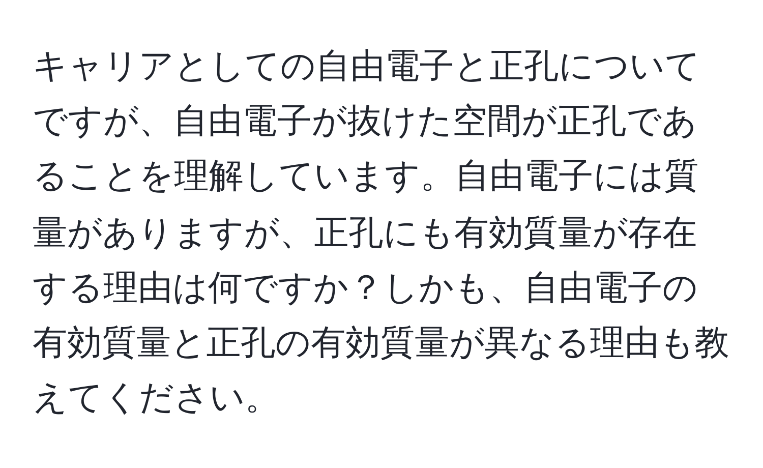 キャリアとしての自由電子と正孔についてですが、自由電子が抜けた空間が正孔であることを理解しています。自由電子には質量がありますが、正孔にも有効質量が存在する理由は何ですか？しかも、自由電子の有効質量と正孔の有効質量が異なる理由も教えてください。