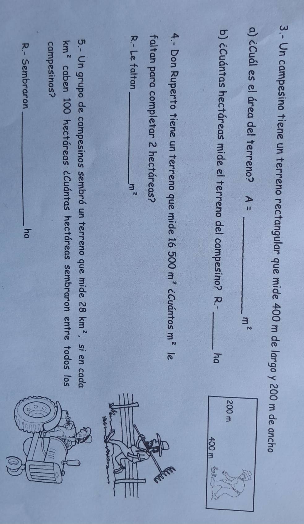 3.- Un campesino tiene un terreno rectangular que mide 400 m de largo y 200 m de ancho 
a) ¿Cuál es el área del terreno? A= _  m^2
b) ¿Cuántas hectáreas mide el terreno del campesino? R.- _ 
ha 
4.- Don Ruperto tiene un terreno que mide 16500m^2 ¿Cuántos m^2 le 
faltan para completar 2 hectáreas? 
R.- Le faltan _ m^2
5.- Un grupo de campesinos sembró un terreno que mide 28km^2 ， si en cada
km^2 caben 100 hectáreas ¿Cuántas hectáreas sembraron entre todos los 
campesinos? 
R.- Sembraron _ha