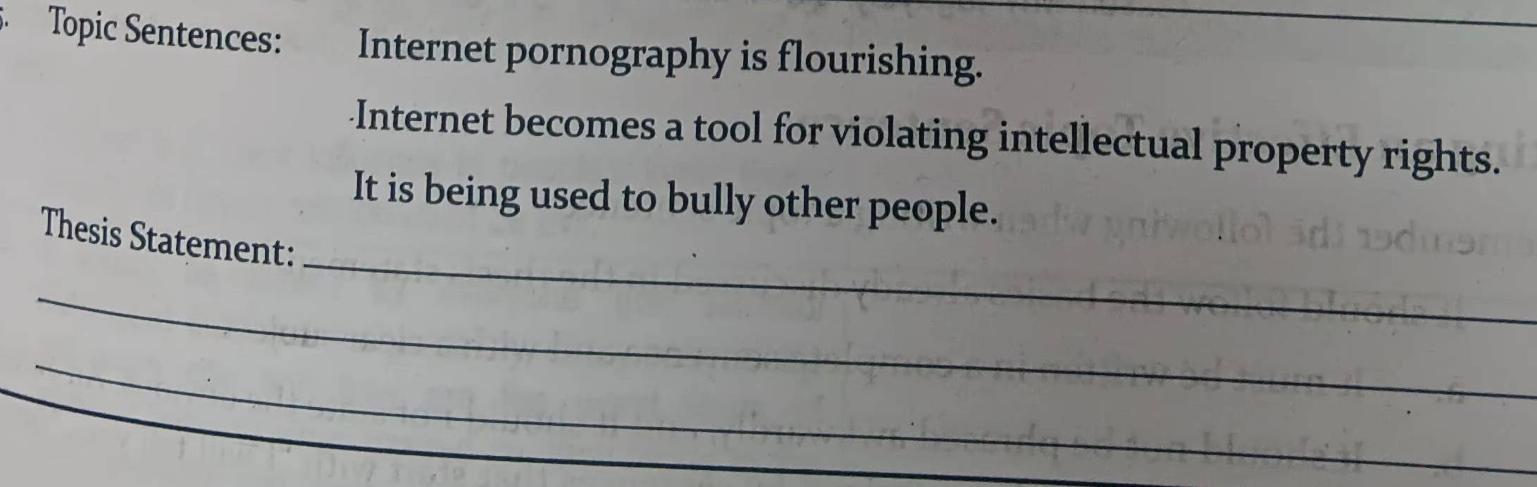 Topic Sentences: Internet pornography is flourishing. 
Internet becomes a tool for violating intellectual property rights. 
It is being used to bully other people. 
_ 
Thesis Statement: 
_ 
_