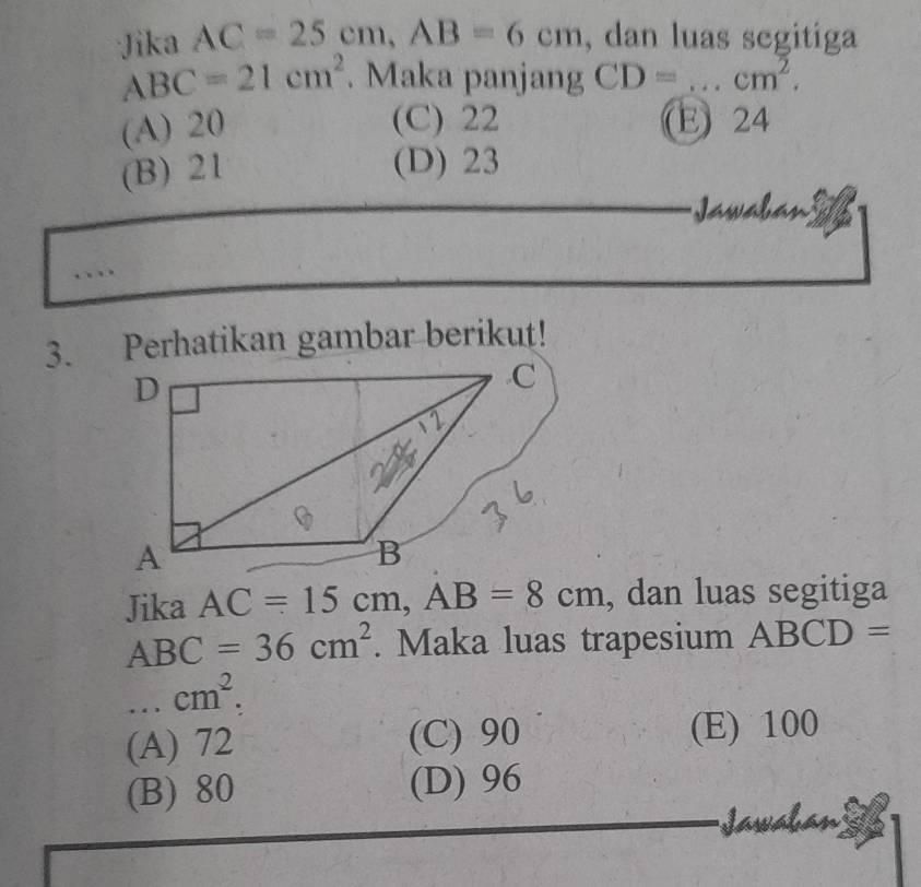 Jika AC=25cm, AB=6cm , dan luas segitiga
ABC=21cm^2. Maka panjang CD= _  cm^2.
(A) 20 (C) 22 E 24
(B) 21
(D) 23
Jawabán
3. Perhatikan gambar berikut!
Jika AC=15cm, AB=8cm , dan luas segitiga
ABC=36cm^2. Maka luas trapesium ABCD= ... cm^2.
(A) 72 (C) 90 (E) 100
(B) 80 (D) 96
Jawa