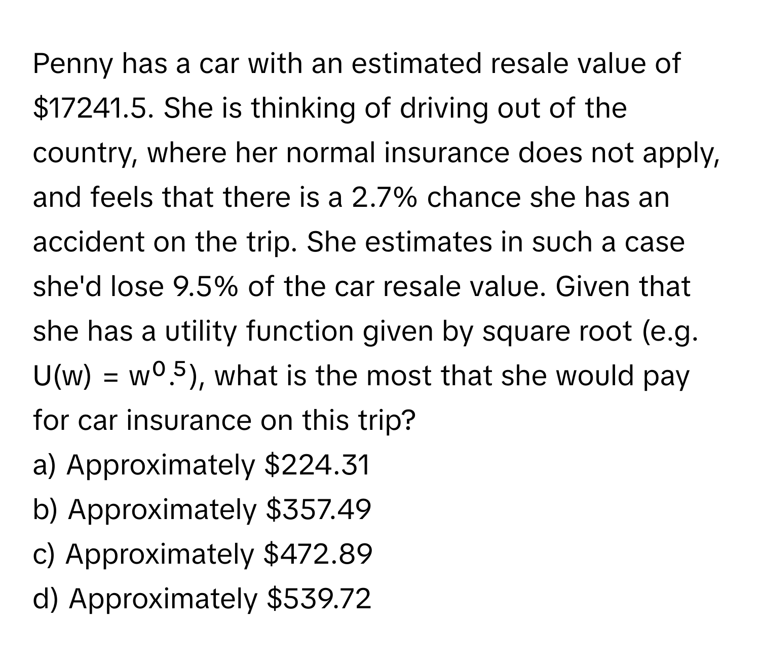 Penny has a car with an estimated resale value of $17241.5. She is thinking of driving out of the country, where her normal insurance does not apply, and feels that there is a 2.7% chance she has an accident on the trip. She estimates in such a case she'd lose 9.5% of the car resale value. Given that she has a utility function given by square root (e.g. U(w) = w⁰.⁵), what is the most that she would pay for car insurance on this trip?

a) Approximately $224.31
b) Approximately $357.49
c) Approximately $472.89
d) Approximately $539.72