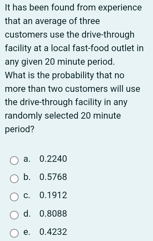 It has been found from experience
that an average of three
customers use the drive-through
facility at a local fast-food outlet in
any given 20 minute period.
What is the probability that no
more than two customers will use
the drive-through facility in any
randomly selected 20 minute
period?
a. 0.2240
b. 0.5768
c. 0.1912
d. 0.8088
e. 0.4232