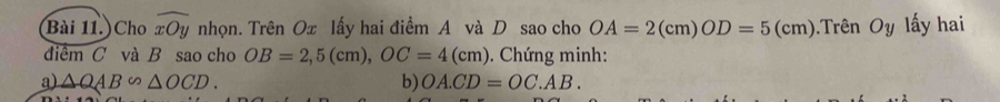 Bài 11.)Cho widehat xOy nhọn. Trên Ox lấy hai điểm A và D sao cho OA=2(cm)OD=5(cm) Trên Oy lấy hai 
điểm C và B sao cho OB=2,5(cm), OC=4(cm). Chứng minh: 
a) △ QAB∽ △ OCD. b) OA.CD=OC.AB.